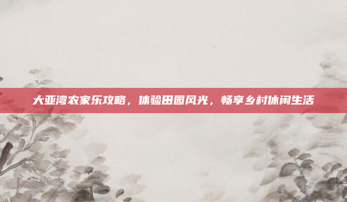 大亚湾农家乐攻略，体验田园风光，畅享乡村休闲生活