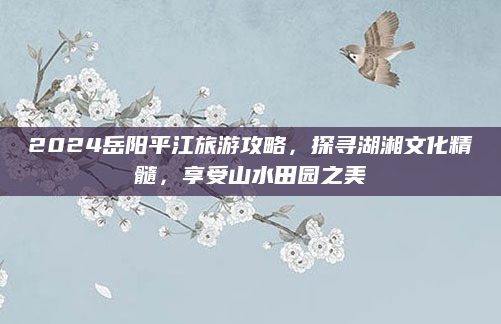 2024岳阳平江旅游攻略，探寻湖湘文化精髓，享受山水田园之美