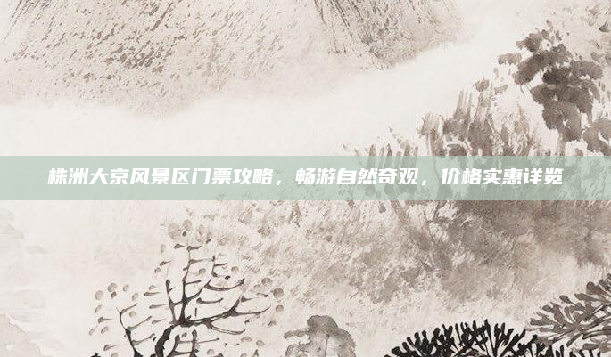 株洲大京风景区门票攻略，畅游自然奇观，价格实惠详览