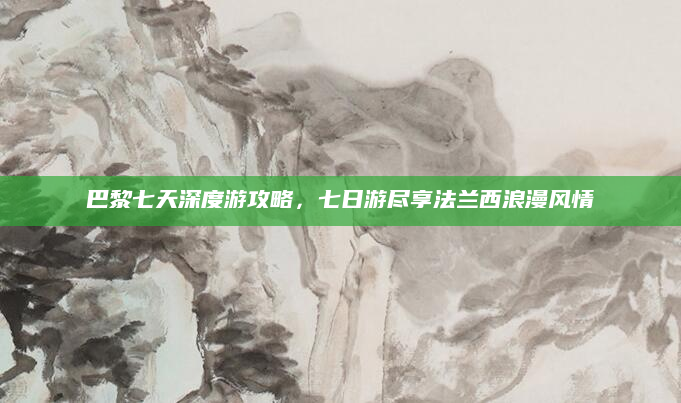 巴黎七天深度游攻略,七日游尽享法兰西浪漫风情