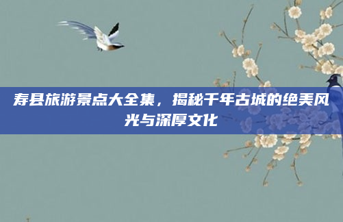 寿县旅游景点大全集,揭秘千年古城的绝美风光与深厚文化