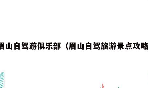 眉山自驾游俱乐部（眉山自驾旅游景点攻略）