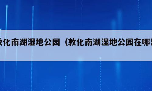 敦化南湖湿地公园（敦化南湖湿地公园在哪里）