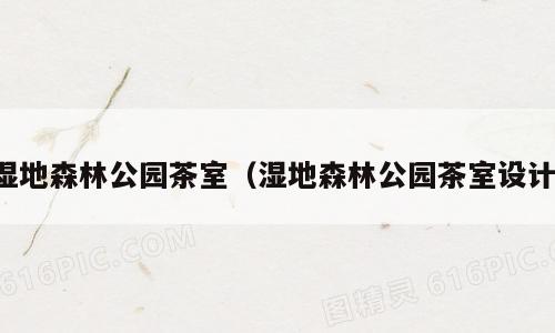 湿地森林公园茶室（湿地森林公园茶室设计）