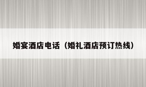 婚宴酒店电话（婚礼酒店预订热线）