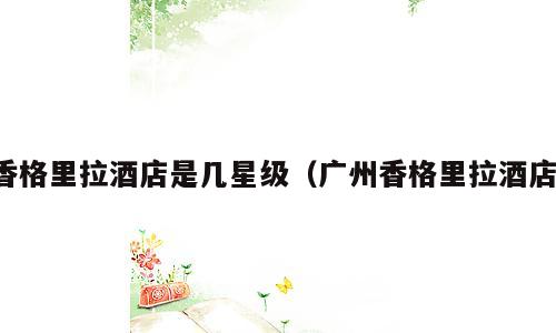 香格里拉酒店是几星级（广州香格里拉酒店）