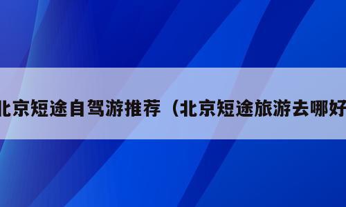 北京短途自驾游推荐（北京短途旅游去哪好）