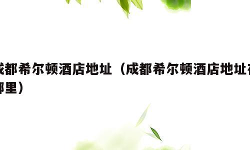 成都希尔顿酒店地址（成都希尔顿酒店地址在哪里）