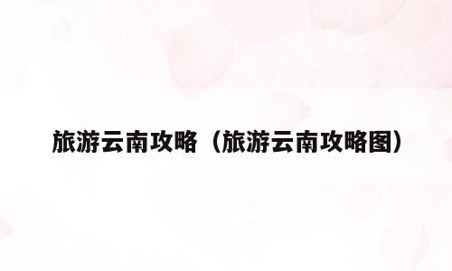 旅游云南攻略（旅游云南攻略图）