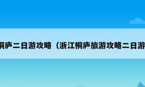 桐庐二日游攻略（浙江桐庐旅游攻略二日游）