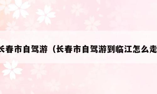 长春市自驾游（长春市自驾游到临江怎么走）