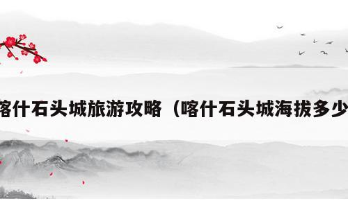 喀什石头城旅游攻略（喀什石头城海拔多少）
