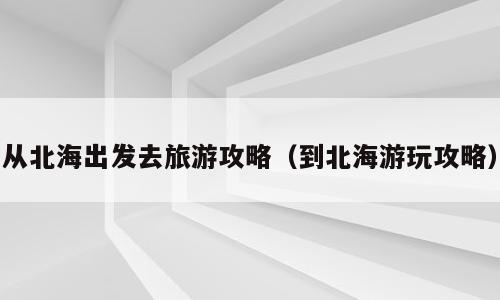 从北海出发去旅游攻略（到北海游玩攻略）
