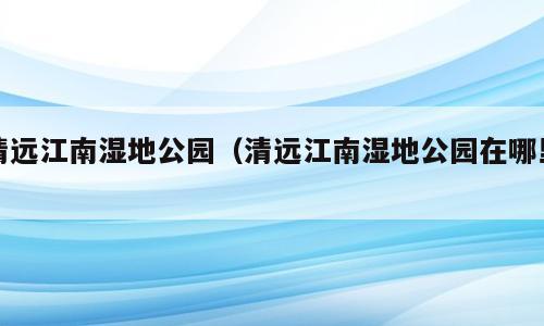 清远江南湿地公园（清远江南湿地公园在哪里）
