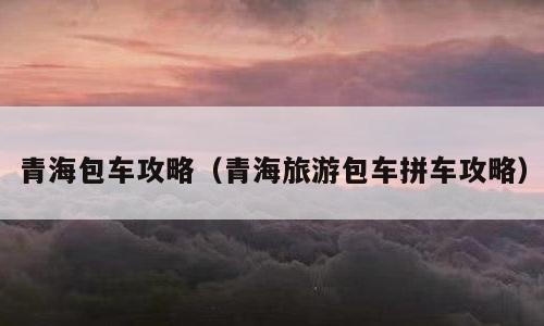 青海包车攻略（青海旅游包车拼车攻略）
