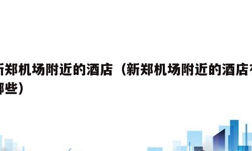 新郑机场附近的酒店（新郑机场附近的酒店有哪些）