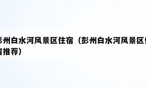 彭州白水河风景区住宿（彭州白水河风景区住宿推荐）