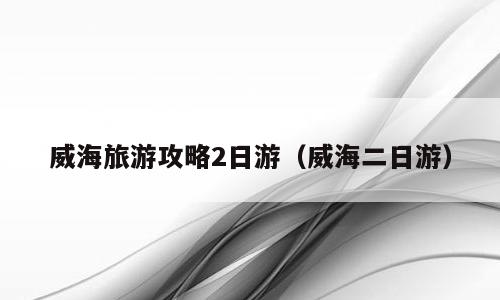 威海旅游攻略2日游（威海二日游）