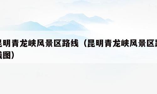 昆明青龙峡风景区路线（昆明青龙峡风景区路线图）