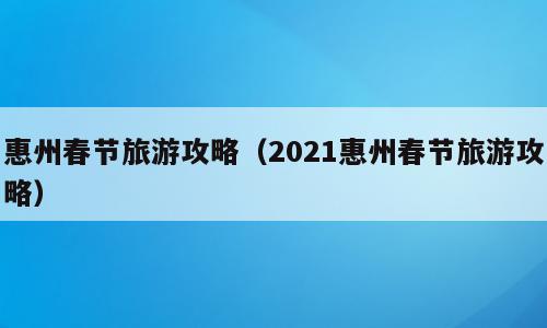 惠州春节旅游攻略（2021惠州春节旅游攻略）