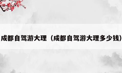 成都自驾游大理（成都自驾游大理多少钱）