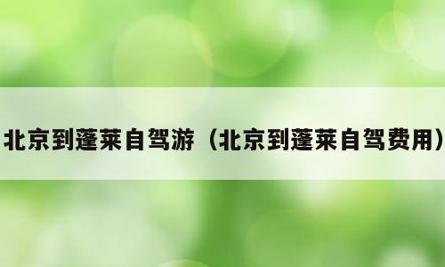 北京到蓬莱自驾游（北京到蓬莱自驾费用）