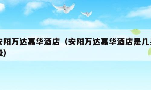 安阳万达嘉华酒店（安阳万达嘉华酒店是几星级）