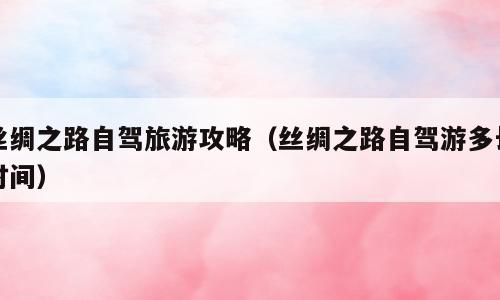 丝绸之路自驾旅游攻略（丝绸之路自驾游多长时间）