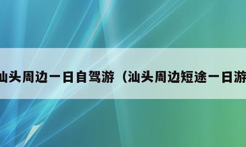 汕头周边一日自驾游（汕头周边短途一日游）