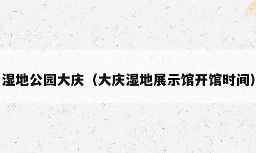 湿地公园大庆（大庆湿地展示馆开馆时间）