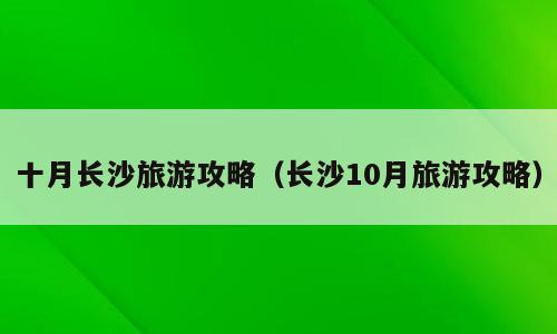 十月长沙旅游攻略（长沙10月旅游攻略）