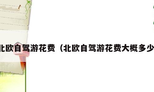 北欧自驾游花费（北欧自驾游花费大概多少）