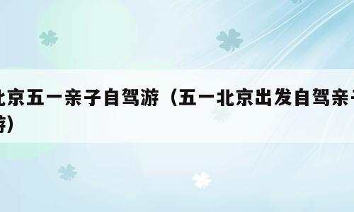 北京五一亲子自驾游（五一北京出发自驾亲子游）