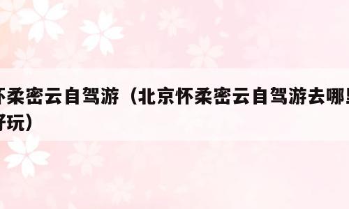 怀柔密云自驾游（北京怀柔密云自驾游去哪里好玩）