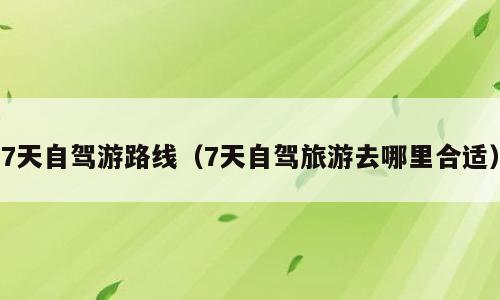 7天自驾游路线（7天自驾旅游去哪里合适）