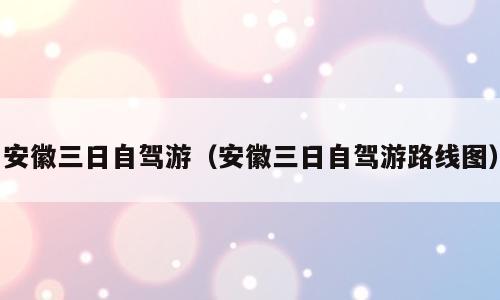 安徽三日自驾游（安徽三日自驾游路线图）
