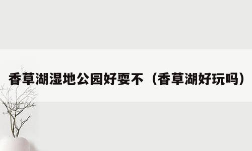 香草湖湿地公园好耍不（香草湖好玩吗）