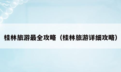 桂林旅游最全攻略（桂林旅游详细攻略）