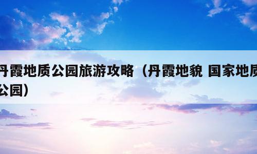 丹霞地质公园旅游攻略（丹霞地貌 国家地质公园）