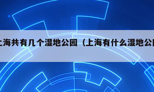 上海共有几个湿地公园（上海有什么湿地公园）
