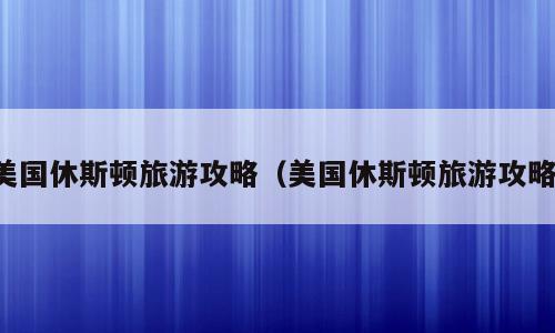 美国休斯顿旅游攻略（美国休斯顿旅游攻略）