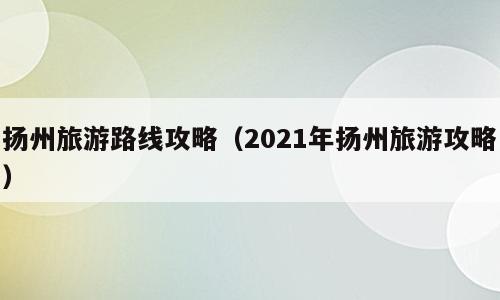 扬州旅游路线攻略（2021年扬州旅游攻略）