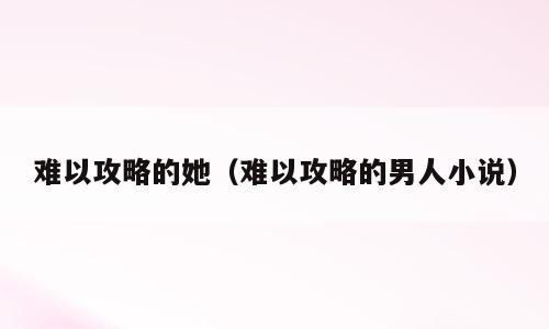 难以攻略的她（难以攻略的男人小说）