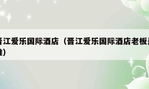 晋江爱乐国际酒店（晋江爱乐国际酒店老板是谁）