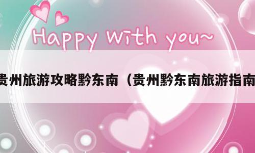 贵州旅游攻略黔东南（贵州黔东南旅游指南）