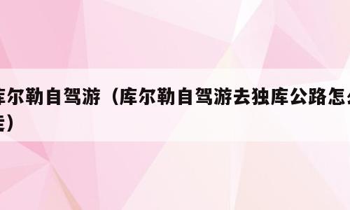 库尔勒自驾游（库尔勒自驾游去独库公路怎么走）