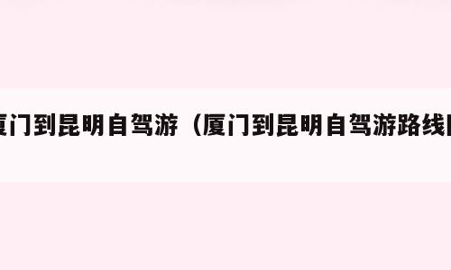 厦门到昆明自驾游（厦门到昆明自驾游路线图）