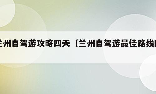 兰州自驾游攻略四天（兰州自驾游最佳路线图）