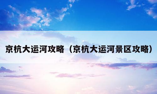 京杭大运河攻略（京杭大运河景区攻略）