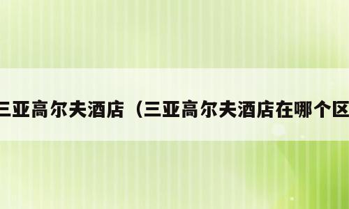 三亚高尔夫酒店（三亚高尔夫酒店在哪个区）